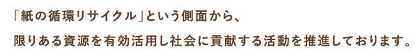 「紙の循環リサイクル」という側面から、限りある資源を有効活用し社会に貢献する活動を推進しております。