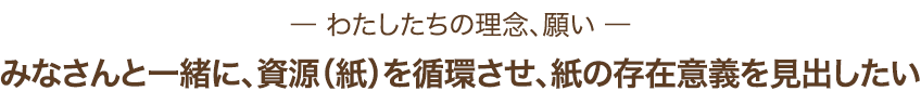 わたしたちの理念、願い みなさんと一緒に、資源（紙）を循環させ、紙の存在意義を見出したい