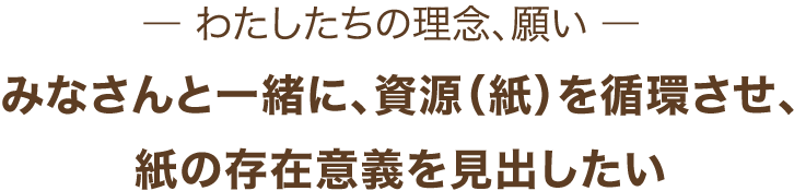 わたしたちの理念、願い みなさんと一緒に、資源（紙）を循環させ、紙の存在意義を見出したい